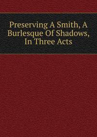 Preserving A Smith, A Burlesque Of Shadows, In Three Acts