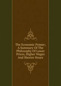 The Economic Primer; A Summary Of The Philosophy Of Lower Prices, Higher Wages And Shorter Hours