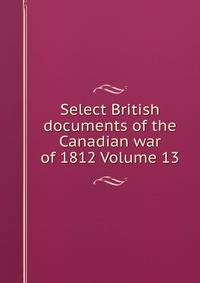 Select British documents of the Canadian war of 1812 Volume 13