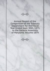Annual Report of the Comptroller of the Treasury Department for the Fiscal Year Ended Sept. 30th, 1873, to the General Assembly of Maryland. Volume 1874