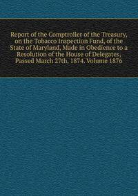 Report of the Comptroller of the Treasury, on the Tobacco Inspection Fund, of the State of Maryland, Made in Obedience to a Resolution of the House of Delegates, Passed March 27th, 1874. Volume 1876