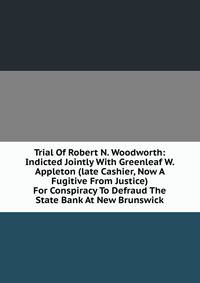 Trial Of Robert N. Woodworth: Indicted Jointly With Greenleaf W. Appleton (late Cashier, Now A Fugitive From Justice) For Conspiracy To Defraud The State Bank At New Brunswick