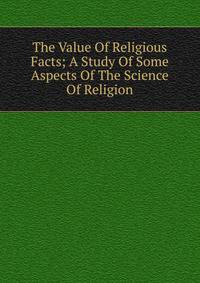 The Value Of Religious Facts; A Study Of Some Aspects Of The Science Of Religion
