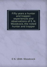 Fifty years a hunter and trapper; experiences and observations of E. N. Woodcock, the noted hunter and trapper