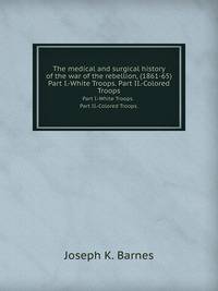 The medical and surgical history of the war of the rebellion, (1861-65). Part I.-White Troops. Part II.-Colored Troops.