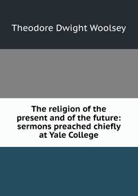 The religion of the present and of the future: sermons preached chiefly at Yale College
