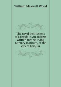 The naval institutions of a republic. An address written for the Irving Literary Institute, of the city of Erie, Pa.