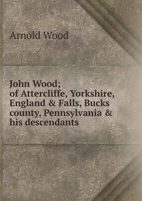 John Wood; of Attercliffe, Yorkshire, England &amp; Falls, Bucks county, Pennsylvania &amp; his descendants