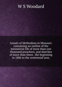 Annals of Methodism in Missouri: containing an outline of the ministerial life of more than one thousand preachers, and sketches of more than three . the beginning in 1806 to the centennial year,