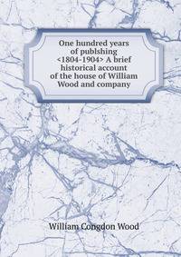 One hundred years of publshing <1804-1904> A brief historical account of the house of William Wood and company