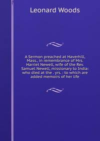 A Sermon preached at Haverhill, Mass., in remembrance of Mrs. Harriet Newell, wife of the Rev. Samuel Newell, missionary to India: who died at the . yrs. : to which are added memoirs of her life