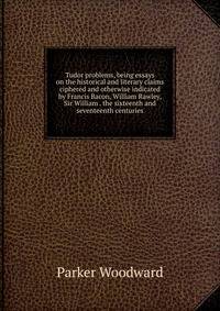 Tudor problems, being essays on the historical and literary claims ciphered and otherwise indicated by Francis Bacon, William Rawley, Sir William . the sixteenth and seventeenth centuries