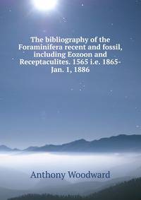 The bibliography of the Foraminifera recent and fossil, including Eozoon and Receptaculites. 1565 i.e. 1865-Jan. 1, 1886