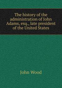 The history of the administration of John Adams, esq., late president of the United States