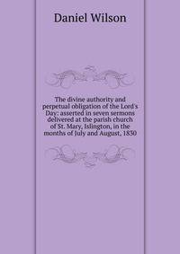 The divine authority and perpetual obligation of the Lord's Day: asserted in seven sermons delivered at the parish church of St. Mary, Islington, in the months of July and August, 1830