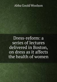 Dress-reform: a series of lectures delivered in Boston, on dress as it affects the health of women