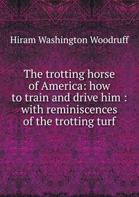 The trotting horse of America: how to train and drive him : with reminiscences of the trotting turf