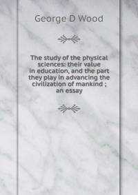 The study of the physical sciences: their value in education, and the part they play in advancing the civilization of mankind ; an essay