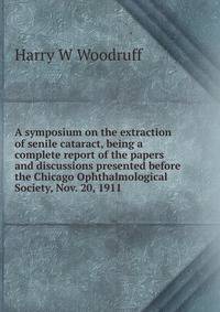A symposium on the extraction of senile cataract, being a complete report of the papers and discussions presented before the Chicago Ophthalmological Society, Nov. 20, 1911