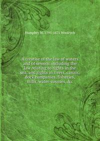 A treatise of the law of waters and of sewers: including the law relating to rights in the sea, and rights in rivers, canals, dock companies, fisheries, mills, water-courses, &amp;c.