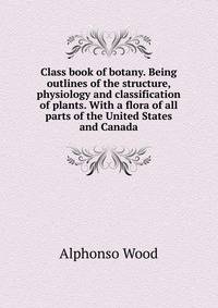Class book of botany. Being outlines of the structure, physiology and classification of plants. With a flora of all parts of the United States and Canada