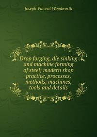 Drop forging, die sinking and machine forming of steel; modern shop practice, processes, methods, machines, tools and details
