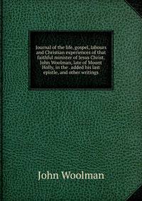 Journal of the life, gospel, labours and Christian experiences of that faithful minister of Jesus Christ, John Woolman, late of Mount Holly, in the . added his last epistle, and other writings