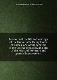 Memoirs of the life and writings of the Honourable Henry Home of Kames, one of the senators of the College of justice, and one of the lords . of literature and general improvement
