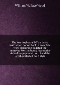 The Westinghouse E-T air brake instruction pocket book: a complete work explaining in detail the improved Westinghouse locomotive air brake equipment, . no. 5 and the latest, perfected no. 6 style
