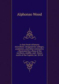 A class-book of botany microform: designed for colleges, academies, and other seminaries ; illustrated by a flora of the northern, middle, and . States north of the Capitol, lat. 38 3/4