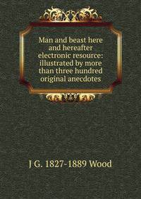 Man and beast here and hereafter electronic resource: illustrated by more than three hundred original anecdotes