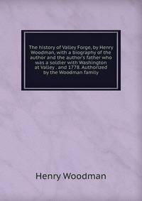 The history of Valley Forge, by Henry Woodman, with a biography of the author and the author's father who was a soldier with Washington at Valley . and 1778. Authorized by the Woodman family