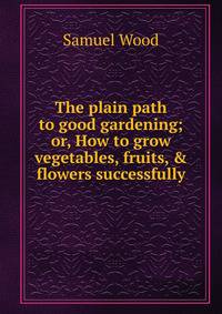 The plain path to good gardening; or, How to grow vegetables, fruits, &amp; flowers successfully