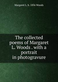 The collected poems of Margaret L. Woods . with a portrait in photogravure