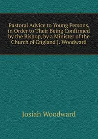 Pastoral Advice to Young Persons, in Order to Their Being Confirmed by the Bishop, by a Minister of the Church of England J. Woodward