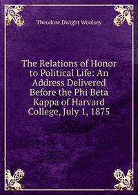 The Relations of Honor to Political Life: An Address Delivered Before the Phi Beta Kappa of Harvard College, July 1, 1875