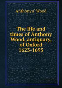 The life and times of Anthony Wood, antiquary, of Oxford 1623-1695