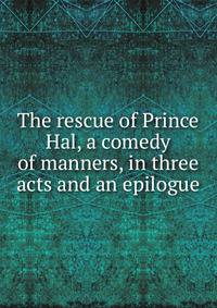 The rescue of Prince Hal, a comedy of manners, in three acts and an epilogue