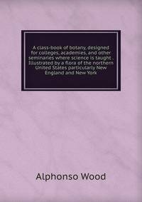 A class-book of botany, designed for colleges, academies, and other seminaries where science is taught . Illustrated by a flora of the northern United States particularly New England and New York