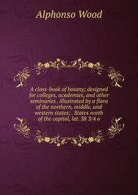 A class-book of botany; designed for colleges, academies, and other seminaries . illustrated by a flora of the northern, middle, and western states; . States north of the capitol, lat. 38 3/4 o