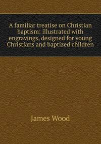 A familiar treatise on Christian baptism: illustrated with engravings, designed for young Christians and baptized children