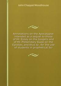 Annotations on the Apocalypse: intended as a sequel to those of Mr. Elsley on the Gospels and of Mr. Prebendary Slade on the Epistles, and thus to . for the use of students in prophetical Scr