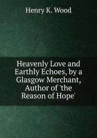 Heavenly Love and Earthly Echoes, by a Glasgow Merchant, Author of 'the Reason of Hope'.