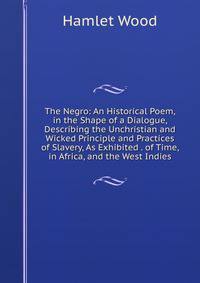 The Negro: An Historical Poem, in the Shape of a Dialogue, Describing the Unchristian and Wicked Principle and Practices of Slavery, As Exhibited . of Time, in Africa, and the West Indies