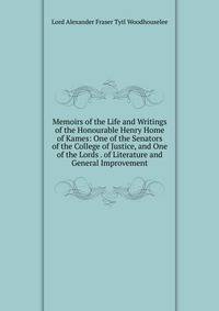 Memoirs of the Life and Writings of the Honourable Henry Home of Kames: One of the Senators of the College of Justice, and One of the Lords . of Literature and General Improvement