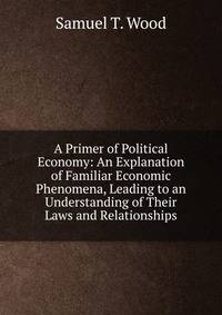 A Primer of Political Economy: An Explanation of Familiar Economic Phenomena, Leading to an Understanding of Their Laws and Relationships
