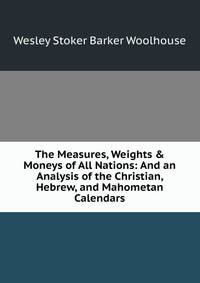 The Measures, Weights &amp; Moneys of All Nations: And an Analysis of the Christian, Hebrew, and Mahometan Calendars