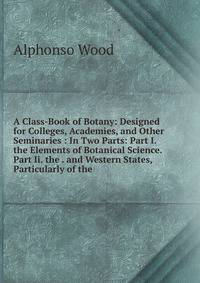 A Class-Book of Botany: Designed for Colleges, Academies, and Other Seminaries : In Two Parts: Part I. the Elements of Botanical Science. Part Ii. the . and Western States, Particularly of the