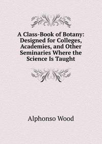 A Class-Book of Botany: Designed for Colleges, Academies, and Other Seminaries Where the Science Is Taught