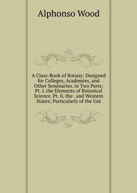 A Class-Book of Botany: Designed for Colleges, Academies, and Other Seminaries. in Two Parts: Pt. I. the Elements of Botanical Science. Pt. Ii. the . and Western States; Particularly of the Uni